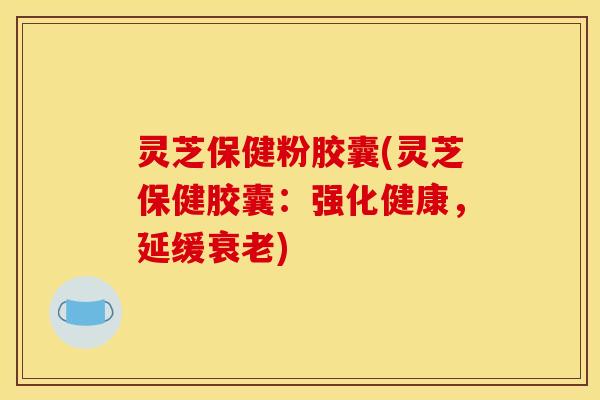 灵芝保健粉胶囊(灵芝保健胶囊:强化健康,延缓) 灵芝保健粉胶囊(灵芝保健胶囊:强化健康,延缓)