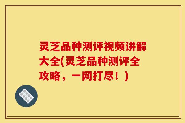 灵芝品种测评视频讲解大全(灵芝品种测评全攻略,一网打尽!) 灵芝品种测评视频讲解大全(灵芝品种测评全攻略,一网打尽!)