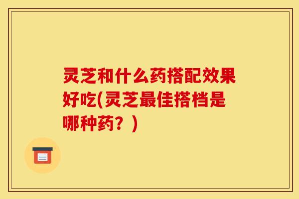灵芝和什么药搭配效果好吃(灵芝佳搭档是哪种药?) 灵芝和什么药搭配效果好吃(灵芝佳搭档是哪种药?)