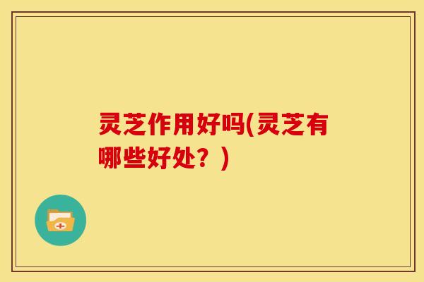 灵芝作用好吗(灵芝有哪些好处?) 灵芝作用好吗(灵芝有哪些好处?)