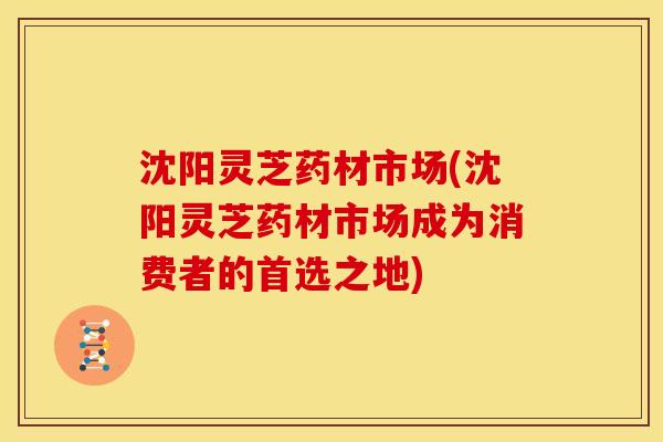 沈阳灵芝药材市场(沈阳灵芝药材市场成为消费者的首选之地) 沈阳灵芝药材市场(沈阳灵芝药材市场成为消费者的首选之地)