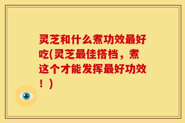 灵芝和什么煮功效好吃(灵芝佳搭档,煮这个才能发挥好功效!) 灵芝和什么煮功效好吃(灵芝佳搭档,煮这个才能发挥好功效!)