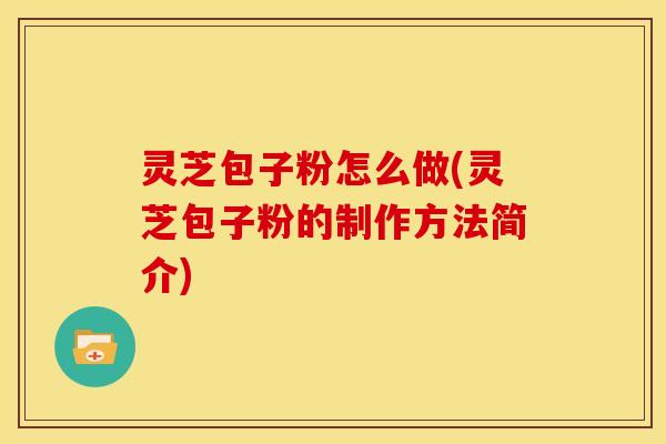 灵芝包子粉怎么做(灵芝包子粉的制作方法简介) 灵芝包子粉怎么做(灵芝包子粉的制作方法简介)