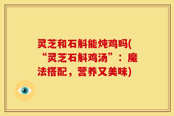 灵芝和石斛能炖鸡吗(“灵芝石斛鸡汤”:魔法搭配,营养又美味) 灵芝和石斛能炖鸡吗(“灵芝石斛鸡汤”:魔法搭配,营养又美味)