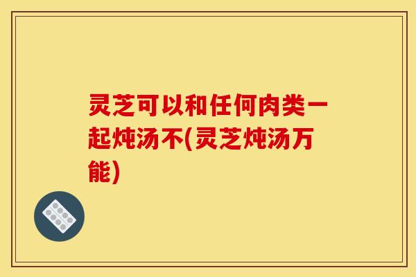 灵芝可以和任何肉类一起炖汤不(灵芝炖汤万能) 灵芝可以和任何肉类一起炖汤不(灵芝炖汤万能)