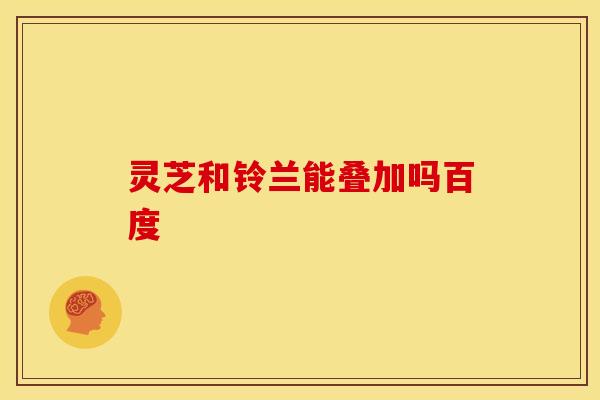 灵芝和铃兰能叠加吗百度 灵芝和铃兰能叠加吗百度