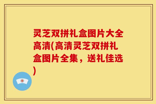 灵芝双拼礼盒图片大全高清(高清灵芝双拼礼盒图片全集，送礼佳选)