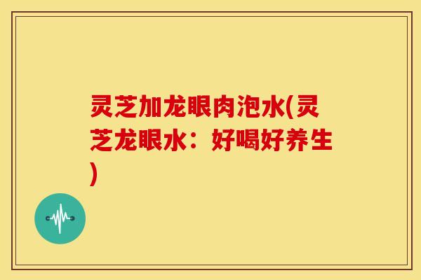 灵芝加龙眼肉泡水(灵芝龙眼水:好喝好养生) 灵芝加龙眼肉泡水(灵芝龙眼水:好喝好养生)
