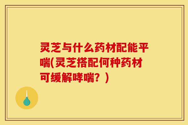 灵芝与什么药材配能(灵芝搭配何种药材可缓解?) 灵芝与什么药材配能(灵芝搭配何种药材可缓解?)