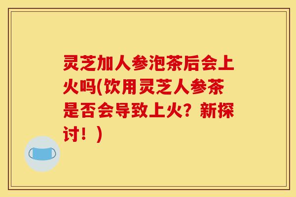 灵芝加人参泡茶后会上火吗(饮用灵芝人参茶是否会导致上火？新探讨！)