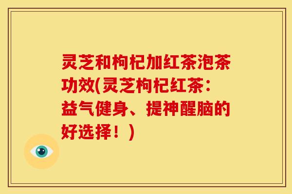 灵芝和枸杞加红茶泡茶功效(灵芝枸杞红茶:益气健身、提神醒脑的好选择!) 灵芝和枸杞加红茶泡茶功效(灵芝枸杞红茶:益气健身、提神醒脑的好选择!)