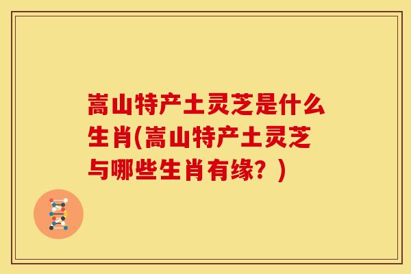嵩山特产土灵芝是什么生肖(嵩山特产土灵芝与哪些生肖有缘?) 嵩山特产土灵芝是什么生肖(嵩山特产土灵芝与哪些生肖有缘?)