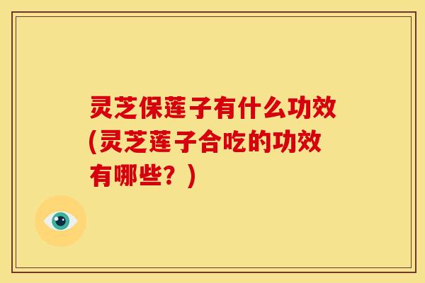 灵芝保莲子有什么功效(灵芝莲子合吃的功效有哪些?) 灵芝保莲子有什么功效(灵芝莲子合吃的功效有哪些?)