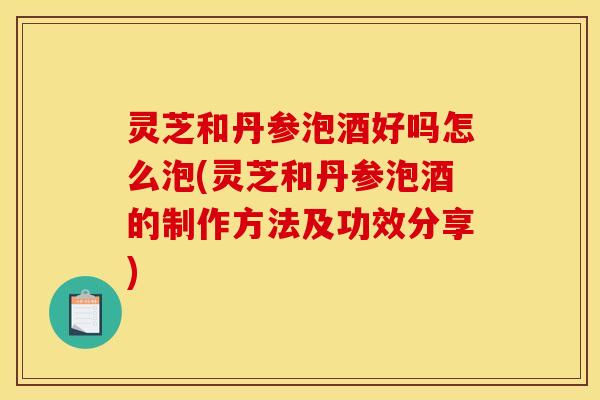 灵芝和丹参泡酒好吗怎么泡(灵芝和丹参泡酒的制作方法及功效分享) 灵芝和丹参泡酒好吗怎么泡(灵芝和丹参泡酒的制作方法及功效分享)