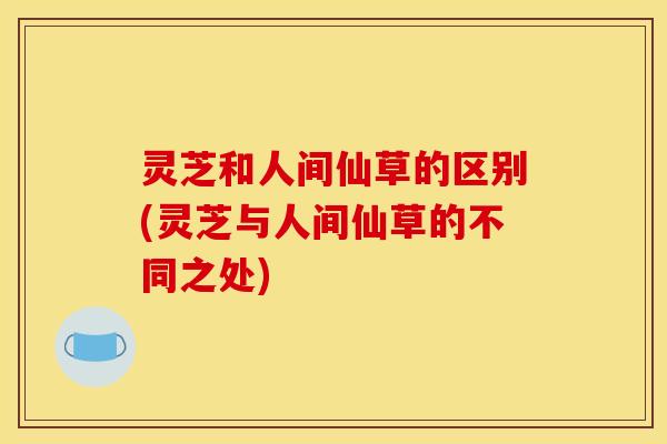 灵芝和人间仙草的区别(灵芝与人间仙草的不同之处)