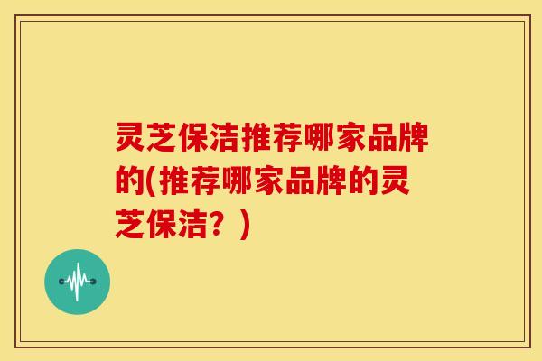 灵芝保洁推荐哪家品牌的(推荐哪家品牌的灵芝保洁?) 灵芝保洁推荐哪家品牌的(推荐哪家品牌的灵芝保洁?)