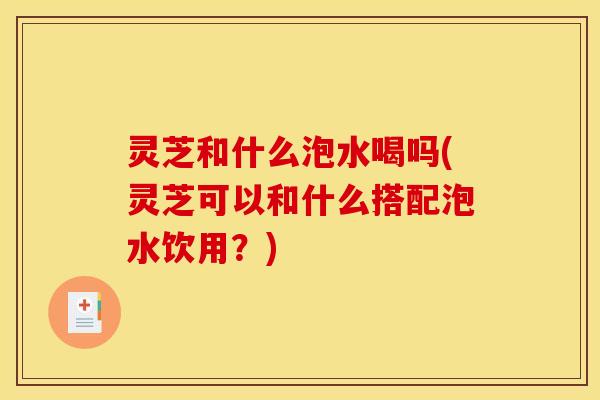 灵芝和什么泡水喝吗(灵芝可以和什么搭配泡水饮用?) 灵芝和什么泡水喝吗(灵芝可以和什么搭配泡水饮用?)