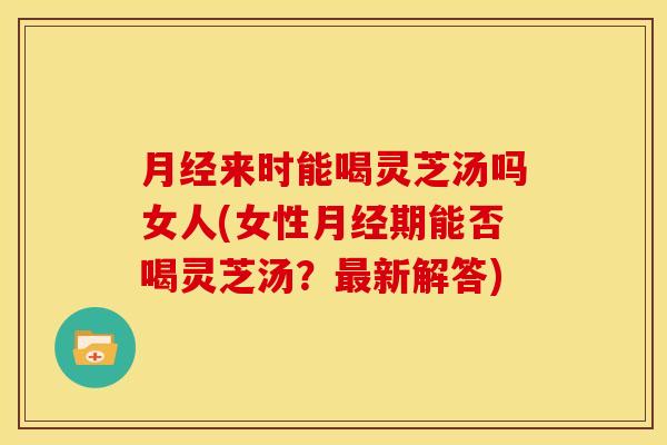 来时能喝灵芝汤吗女人(女性期能否喝灵芝汤?新解答) 来时能喝灵芝汤吗女人(女性期能否喝灵芝汤?新解答)