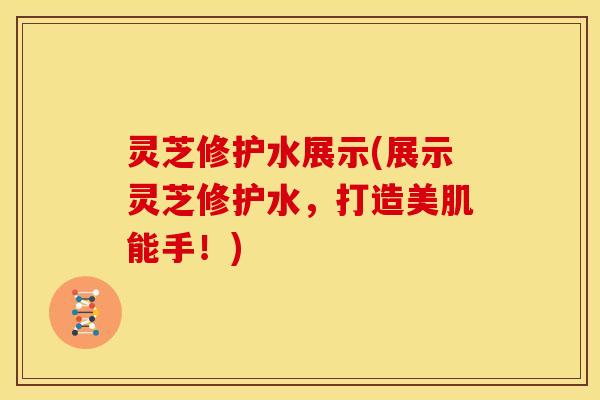 灵芝修护水展示(展示灵芝修护水,打造美肌能手!) 灵芝修护水展示(展示灵芝修护水,打造美肌能手!)