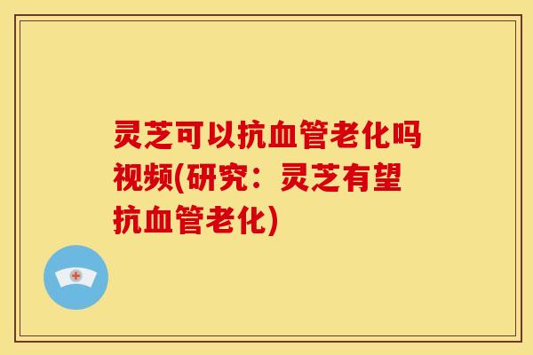 灵芝可以抗老化吗视频(研究:灵芝有望抗老化) 灵芝可以抗老化吗视频(研究:灵芝有望抗老化)