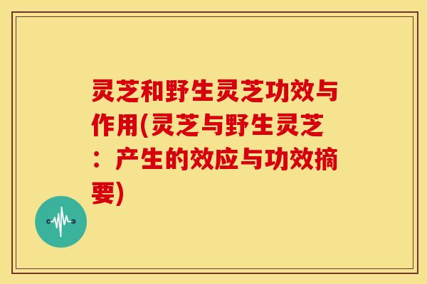 灵芝和野生灵芝功效与作用(灵芝与野生灵芝:产生的效应与功效摘要) 灵芝和野生灵芝功效与作用(灵芝与野生灵芝:产生的效应与功效摘要)