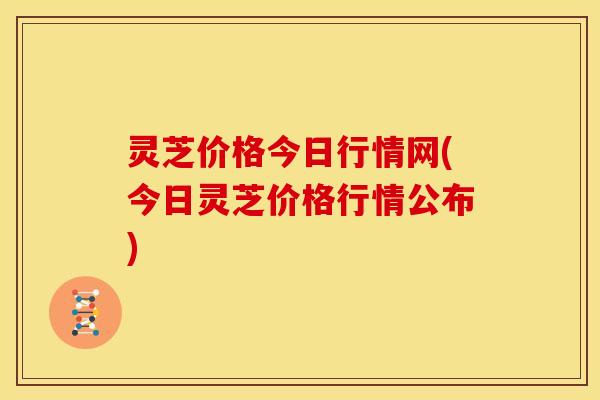 灵芝价格今日行情网(今日灵芝价格行情公布) 灵芝价格今日行情网(今日灵芝价格行情公布)