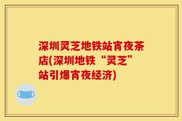 深圳灵芝地铁站宵夜茶店(深圳地铁“灵芝”站引爆宵夜经济)