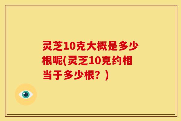 灵芝10克大概是多少根呢(灵芝10克约相当于多少根?) 灵芝10克大概是多少根呢(灵芝10克约相当于多少根?)
