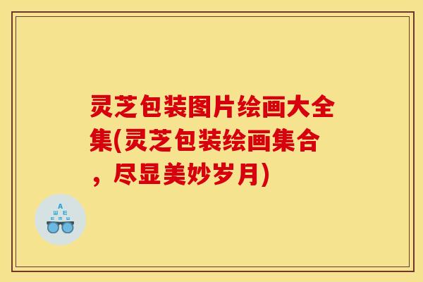 灵芝包装图片绘画大全集(灵芝包装绘画集合,尽显美妙岁月) 灵芝包装图片绘画大全集(灵芝包装绘画集合,尽显美妙岁月)
