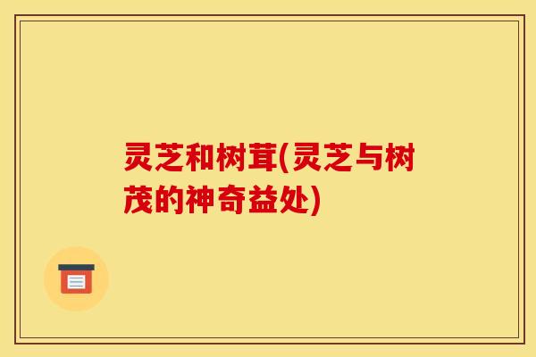灵芝和树茸(灵芝与树茂的神奇益处) 灵芝和树茸(灵芝与树茂的神奇益处)