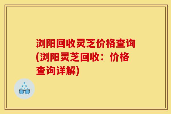 浏阳回收灵芝价格查询(浏阳灵芝回收:价格查询详解) 浏阳回收灵芝价格查询(浏阳灵芝回收:价格查询详解)