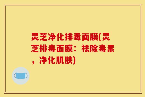 灵芝净化面膜(灵芝面膜:祛除毒素,净化) 灵芝净化面膜(灵芝面膜:祛除毒素,净化)