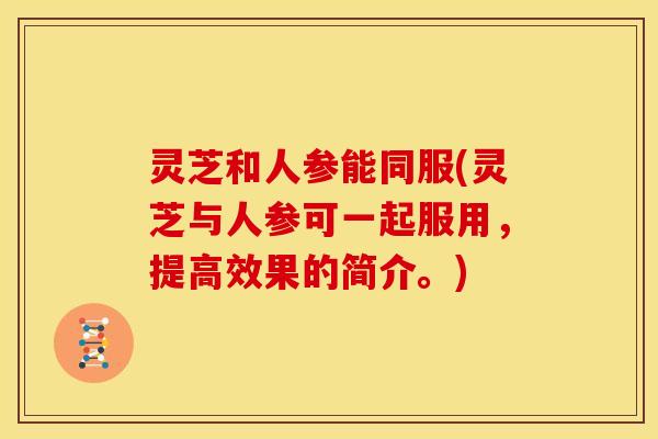 灵芝和人参能同服(灵芝与人参可一起服用,提高效果的简介。) 灵芝和人参能同服(灵芝与人参可一起服用,提高效果的简介。)