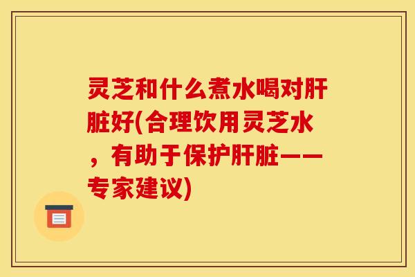 灵芝和什么煮水喝对好(合理饮用灵芝水,有助于保护——专家建议) 灵芝和什么煮水喝对好(合理饮用灵芝水,有助于保护——专家建议)