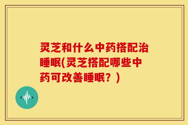 灵芝和什么搭配(灵芝搭配哪些可改善?) 灵芝和什么搭配(灵芝搭配哪些可改善?)
