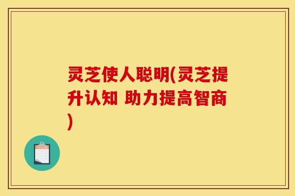 灵芝使人聪明(灵芝提升认知 助力提高智商) 灵芝使人聪明(灵芝提升认知 助力提高智商)