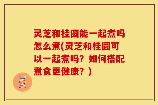 灵芝和桂圆能一起煮吗怎么煮(灵芝和桂圆可以一起煮吗？如何搭配煮食更健康？)