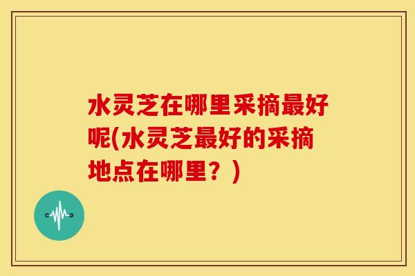 水灵芝在哪里采摘好呢(水灵芝好的采摘地点在哪里?) 水灵芝在哪里采摘好呢(水灵芝好的采摘地点在哪里?)