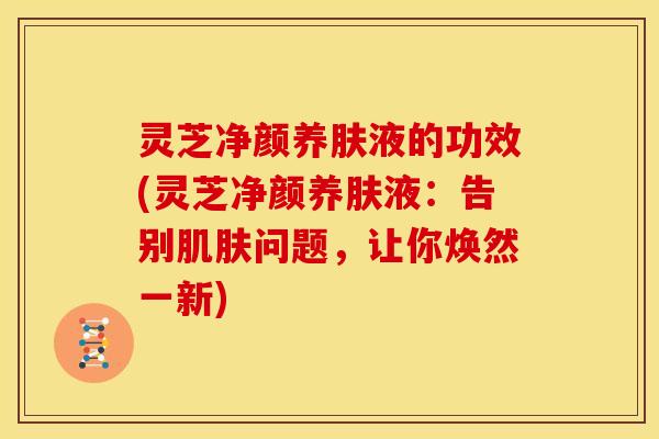 灵芝净颜养肤液的功效(灵芝净颜养肤液:告别问题,让你焕然一新) 灵芝净颜养肤液的功效(灵芝净颜养肤液:告别问题,让你焕然一新)