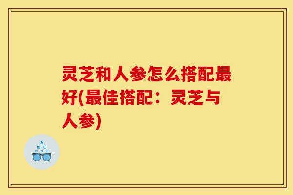 灵芝和人参怎么搭配好(佳搭配:灵芝与人参) 灵芝和人参怎么搭配好(佳搭配:灵芝与人参)