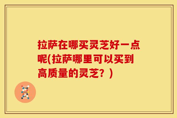 拉萨在哪买灵芝好一点呢(拉萨哪里可以买到高质量的灵芝?) 拉萨在哪买灵芝好一点呢(拉萨哪里可以买到高质量的灵芝?)