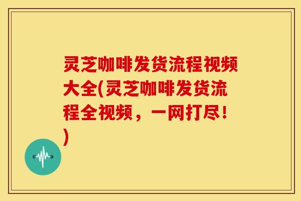 灵芝咖啡发货流程视频大全(灵芝咖啡发货流程全视频,一网打尽!) 灵芝咖啡发货流程视频大全(灵芝咖啡发货流程全视频,一网打尽!)