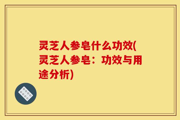 灵芝人参皂什么功效(灵芝人参皂:功效与用途分析) 灵芝人参皂什么功效(灵芝人参皂:功效与用途分析)