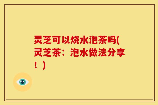 灵芝可以烧水泡茶吗(灵芝茶:泡水做法分享!) 灵芝可以烧水泡茶吗(灵芝茶:泡水做法分享!)