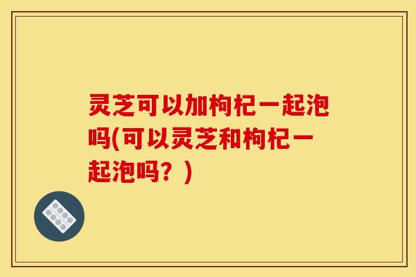 灵芝可以加枸杞一起泡吗(可以灵芝和枸杞一起泡吗?) 灵芝可以加枸杞一起泡吗(可以灵芝和枸杞一起泡吗?)