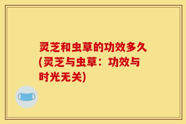 灵芝和虫草的功效多久(灵芝与虫草:功效与时光无关) 灵芝和虫草的功效多久(灵芝与虫草:功效与时光无关)