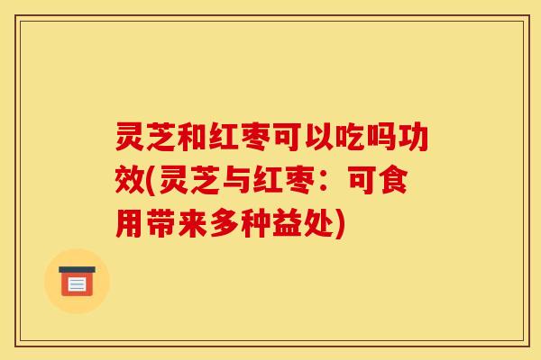 灵芝和红枣可以吃吗功效(灵芝与红枣：可食用带来多种益处)