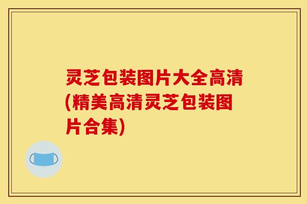 灵芝包装图片大全高清(精美高清灵芝包装图片合集)