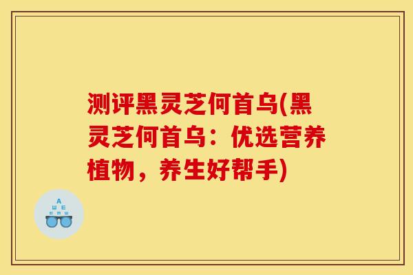 测评黑灵芝何首乌(黑灵芝何首乌:优选营养植物,养生好帮手) 测评黑灵芝何首乌(黑灵芝何首乌:优选营养植物,养生好帮手)