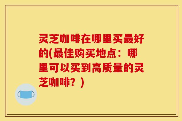 灵芝咖啡在哪里买好的(佳购买地点：哪里可以买到高质量的灵芝咖啡？)